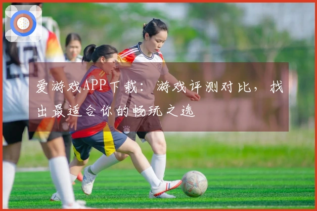 爱游戏APP下载：游戏评测对比，找出最适合你的畅玩之选