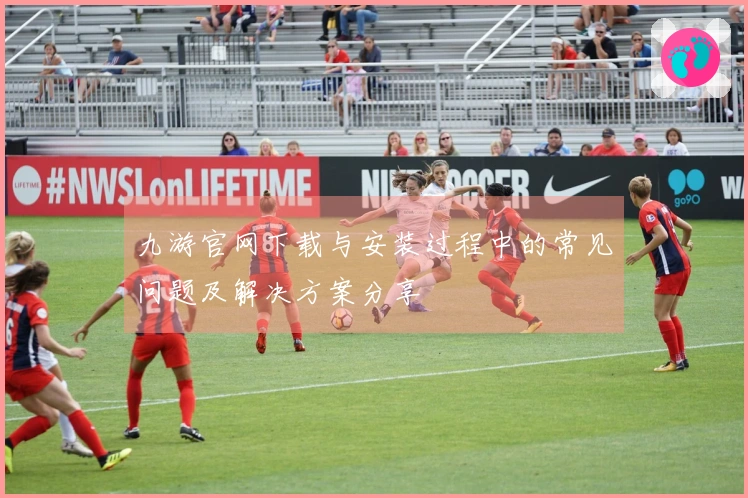 九游官网下载与安装过程中的常见问题及解决方案分享