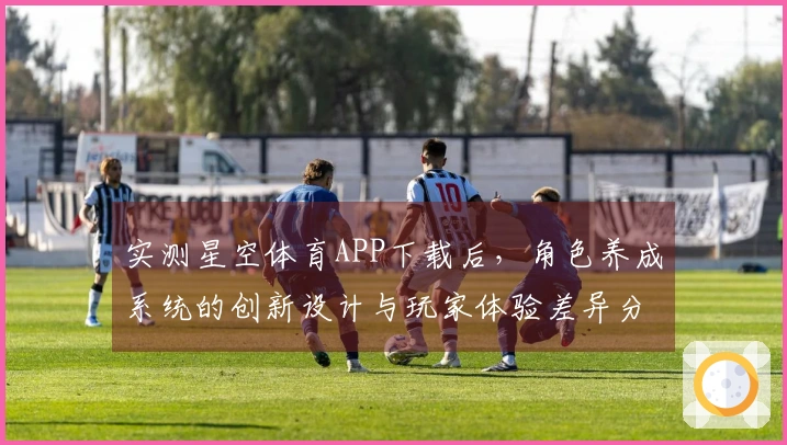 实测星空体育APP下载后，角色养成系统的创新设计与玩家体验差异分析