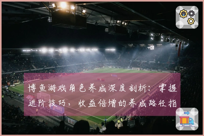 博鱼游戏角色养成深度剖析：掌握进阶技巧，收益倍增的养成路径指南
