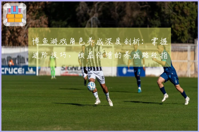 博鱼游戏角色养成深度剖析：掌握进阶技巧，收益倍增的养成路径指南