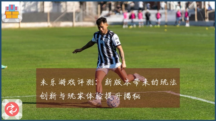 米乐游戏评测：新版本带来的玩法创新与玩家体验提升揭秘