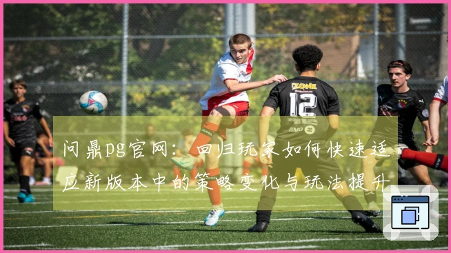 问鼎pg官网：回归玩家如何快速适应新版本中的策略变化与玩法提升