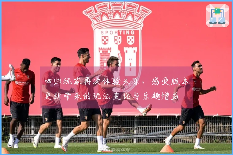 回归玩家再次体验米乐，感受版本更新带来的玩法变化与乐趣增益