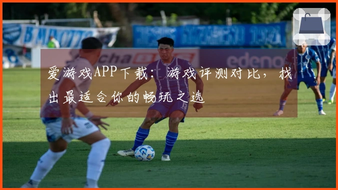 爱游戏APP下载：游戏评测对比，找出最适合你的畅玩之选