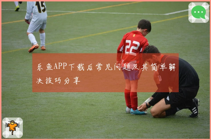 乐鱼APP下载后常见问题及其简单解决技巧分享