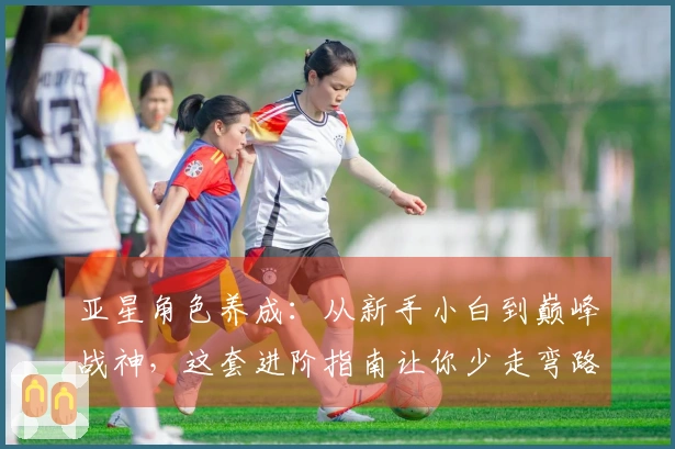 亚星角色养成：从新手小白到巅峰战神，这套进阶指南让你少走弯路，收益最大化