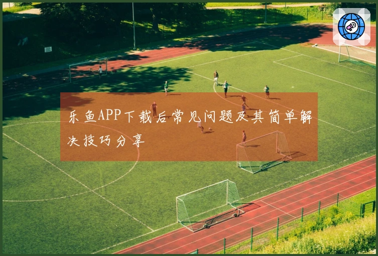 乐鱼APP下载后常见问题及其简单解决技巧分享